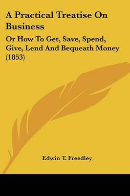 A Practical Treatise On Business: Or How To Get, Save, Spend, Give, Lend And Bequeath Money (1853) on Paperback by Edwin T Freedley