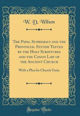 The Papal Supremacy and the Provincial System Tested by the Holy Scriptures and the Canon Law of the Ancient Church by W D Wilson image
