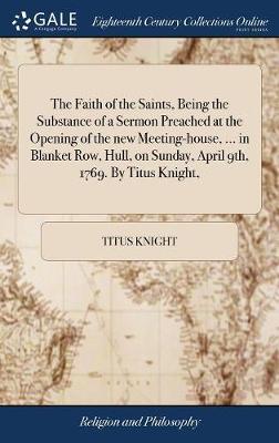 The Faith of the Saints, Being the Substance of a Sermon Preached at the Opening of the New Meeting-House, ... in Blanket Row, Hull, on Sunday, April 9th, 1769. by Titus Knight, on Hardback by Titus Knight