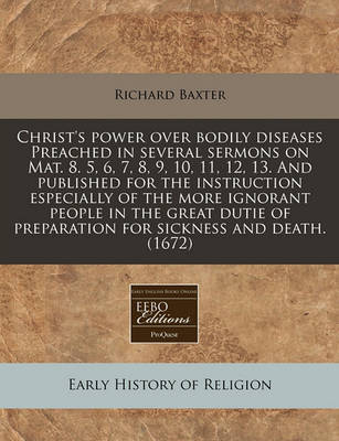 Christ's Power Over Bodily Diseases Preached in Several Sermons on Mat. 8. 5, 6, 7, 8, 9, 10, 11, 12, 13. and Published for the Instruction Especially of the More Ignorant People in the Great Dutie of Preparation for Sickness and Death. (1672) by Richard Baxter image