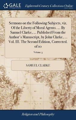 Sermons on the Following Subjects, Viz. of the Liberty of Moral Agents. ... by Samuel Clarke, ... Published from the Author's Manuscript, by John Clarke, ... Vol. III. the Second Edition, Corrected. of 10; Volume 3 on Hardback by Samuel Clarke