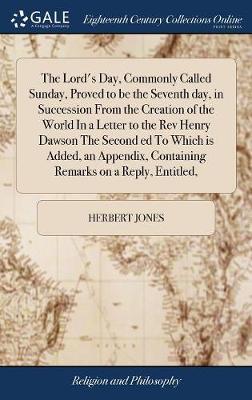 The Lord's Day, Commonly Called Sunday, Proved to Be the Seventh Day, in Succession from the Creation of the World in a Letter to the REV Henry Dawson the Second Ed to Which Is Added, an Appendix, Containing Remarks on a Reply, Entitled, on Hardback by Herbert jones