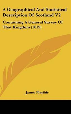 A Geographical and Statistical Description of Scotland V2: Containing a General Survey of That Kingdom (1819) on Hardback by James Playfair