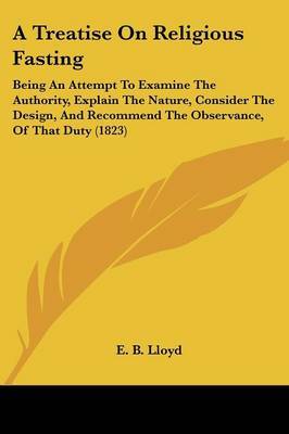 A Treatise On Religious Fasting: Being An Attempt To Examine The Authority, Explain The Nature, Consider The Design, And Recommend The Observance, Of That Duty (1823) on Paperback by E B Lloyd