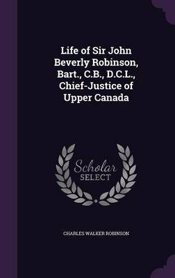 Life of Sir John Beverly Robinson, Bart., C.B., D.C.L., Chief-Justice of Upper Canada on Hardback by Charles Walker Robinson