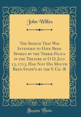 The Speech That Was Intended to Have Been Spoken by the Terrae-Filius in the Theatre at O D, July 13, 1713, Had Not His Mouth Been Stopp'd by the V. Ch -R (Classic Reprint) by John Willes image