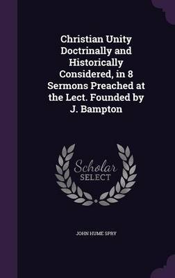 Christian Unity Doctrinally and Historically Considered, in 8 Sermons Preached at the Lect. Founded by J. Bampton by John Hume Spry image