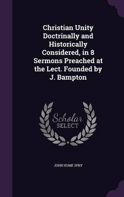 Christian Unity Doctrinally and Historically Considered, in 8 Sermons Preached at the Lect. Founded by J. Bampton on Hardback by John Hume Spry