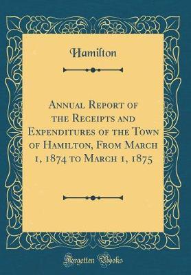 Annual Report of the Receipts and Expenditures of the Town of Hamilton, from March 1, 1874 to March 1, 1875 (Classic Reprint) by Hamilton Hamilton image