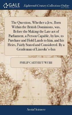 The Question, Whether a Jew, Born Within the British Dominions, Was, Before the Making the Late Act of Parliament, a Person Capable, by Law, to Purchase and Hold Lands to Him, and His Heirs, Fairly Stated and Considered. by a Gentleman of Lincoln's-Inn by Philip Carteret Webb image