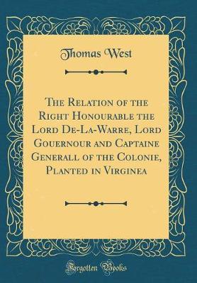 The Relation of the Right Honourable the Lord De-La-Warre, Lord Gouernour and Captaine Generall of the Colonie, Planted in Virginea (Classic Reprint) by Thomas West image