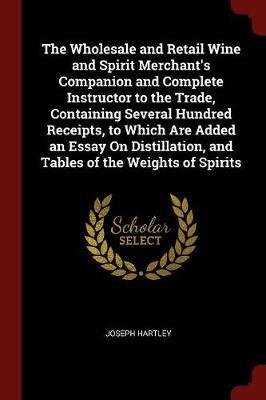 The Wholesale and Retail Wine and Spirit Merchant's Companion and Complete Instructor to the Trade, Containing Several Hundred Receipts, to Which Are Added an Essay on Distillation, and Tables of the Weights of Spirits by Joseph Hartley image