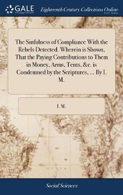 The Sinfulness of Compliance with the Rebels Detected. Wherein Is Shown, That the Paying Contributions to Them in Money, Arms, Tents, &c. Is Condemned by the Scriptures, ... by I. M. image