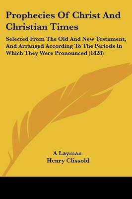 Prophecies Of Christ And Christian Times: Selected From The Old And New Testament, And Arranged According To The Periods In Which They Were Pronounced (1828) by A Layman image