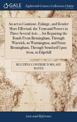 An ACT to Continue, Enlarge, and Render More Effectual, the Term and Powers in Three Several Acts ... for Repairing the Roads from Birmingham, Through Warwick, to Warmington, and from Birmingham, Through Stratford Upon Avon, to Edgehill by Multiple Contributors image
