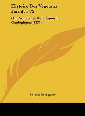 Histoire Des Vegetaux Fossiles V2: Ou Recherches Botaniques Et Geologiques (1837) on Hardback by Adolphe Brongniart