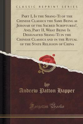 Part I, Is the Shang-Ti of the Chinese Classics the Same Being as Jehovah of the Sacred Scriptures?, And, Part II, What Being Is Designated Shang-Ti in the Chinese Classics and in the Ritual of the State Religion of China (Classic Reprint) image