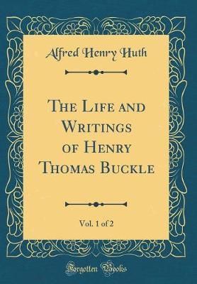 The Life and Writings of Henry Thomas Buckle, Vol. 1 of 2 (Classic Reprint) by Alfred Henry Huth image