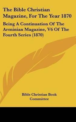 The Bible Christian Magazine, For The Year 1870: Being A Continuation Of The Arminian Magazine, V6 Of The Fourth Series (1870) on Hardback by Bible Christian Book Committee