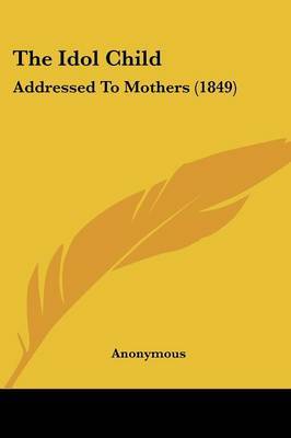 The Idol Child: Addressed To Mothers (1849) on Paperback by * Anonymous