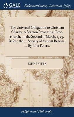 The Universal Obligation to Christian Charity. a Sermon Preach'd at Bow-Church, on the Second of March, 1723. Before the ... Society of Antient Britons; ... by John Peters, by John Peters image