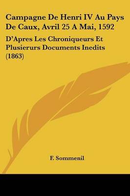 Campagne De Henri IV Au Pays De Caux, Avril 25 A Mai, 1592: D'Apres Les Chroniqueurs Et Plusierurs Documents Inedits (1863) on Paperback by F Sommenil