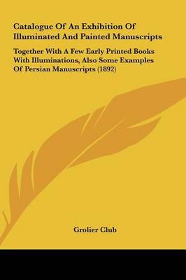 Catalogue of an Exhibition of Illuminated and Painted Manuscripts: Together with a Few Early Printed Books with Illuminations, Also Some Examples of Persian Manuscripts (1892) by Club Grolier Club image