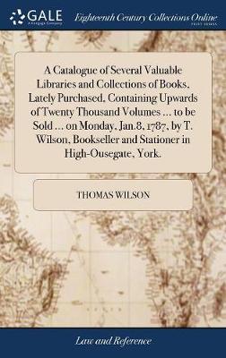 A Catalogue of Several Valuable Libraries and Collections of Books, Lately Purchased, Containing Upwards of Twenty Thousand Volumes ... to Be Sold ... on Monday, Jan.8, 1787, by T. Wilson, Bookseller and Stationer in High-Ousegate, York. by Thomas Wilson image