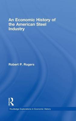 An Economic History of the American Steel Industry on Hardback by Robert P. Rogers