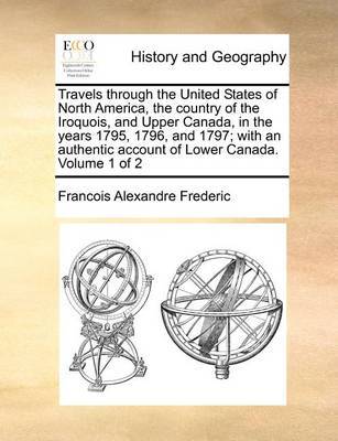 Travels Through the United States of North America, the Country of the Iroquois, and Upper Canada, in the Years 1795, 1796, and 1797; With an Authentic Account of Lower Canada. Volume 1 of 2 by Francois Alexandre Frederic image