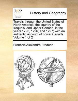 Travels through the United States of North America, the country of the Iroquois, and Upper Canada, in the years 1795, 1796, and 1797; with an authentic account of Lower Canada. Volume 1 of 2 by Francois Alexandre Frederic