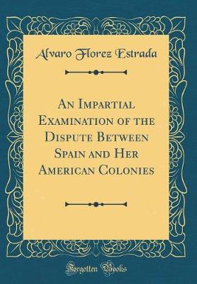 An Impartial Examination of the Dispute Between Spain and Her American Colonies (Classic Reprint) by Alvaro Florez Estrada image