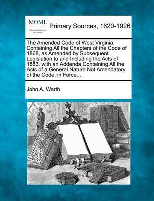 The Amended Code of West Virginia, Containing All the Chapters of the Code of 1868, as Amended by Subsequent Legislation to and Including the Acts of 1883. with an Addenda Containing All the Acts of a General Nature Not Amendatory of the Code, in Force... by John A Warth image