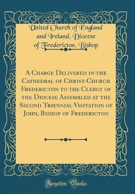 A Charge Delivered in the Cathedral of Christ-Church Fredericton to the Clergy of the Diocese Assembled at the Second Triennial Visitation of John, Bishop of Fredericton (Classic Reprint) by United Church of England and Ire Bishop image
