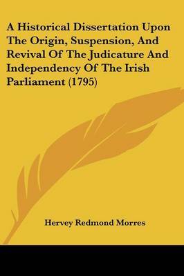 A Historical Dissertation Upon The Origin, Suspension, And Revival Of The Judicature And Independency Of The Irish Parliament (1795) on Paperback