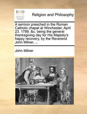 A Sermon Preached in the Roman Catholic Chapel at Winchester, April 23. 1789. &c. Being the General Thanksgiving Day for His Majesty's Happy Recovery, by the Reverend John Milner, ... by John Milner