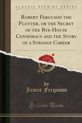 Robert Ferguson the Plotter, or the Secret of the Rye-House Conspiracy and the Story of a Strange Career (Classic Reprint) image