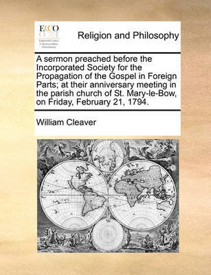 A Sermon Preached Before the Incorporated Society for the Propagation of the Gospel in Foreign Parts; At Their Anniversary Meeting in the Parish Church of St. Mary-Le-Bow, on Friday, February 21, 1794. by William Cleaver