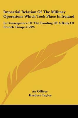 Impartial Relation Of The Military Operations Which Took Place In Ireland: In Consequence Of The Landing Of A Body Of French Troops (1799) on Paperback by An officer