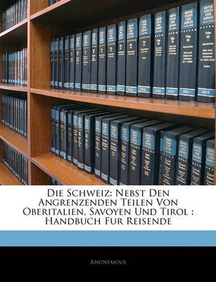 Die Schweiz: Nebst Den Angrenzenden Teilen Von Oberitalien, Savoyen Und Tirol: Handbuch Fur Reisende on Paperback by * Anonymous