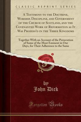 A Testimony to the Doctrine, Worship, Discipline, and Government of the Church of Scotland, and the Covenanted Work of Reformation as It Was Profess'd in the Three Kingdoms by John Dick