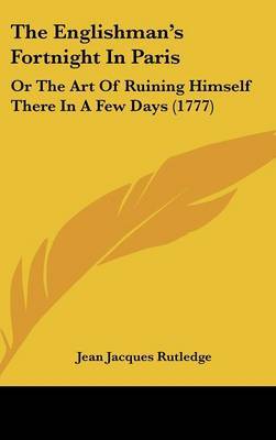 The Englishman's Fortnight in Paris: Or the Art of Ruining Himself There in a Few Days (1777) on Hardback by Jean Jacques Rutledge