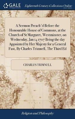 A Sermon Preach'd Before the Honourable House of Commons, at the Church of St Margaret, Westminster, on Wednesday, Jan 14 1707 Being the Day Appointed by Her Majesty for a General Fast, by Charles Trimnell, the Third Ed on Hardback by Charles Trimnell