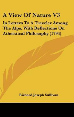 A View of Nature V3: In Letters to a Traveler Among the Alps, with Reflections on Atheistical Philosophy (1794) on Hardback by Richard Joseph Sullivan