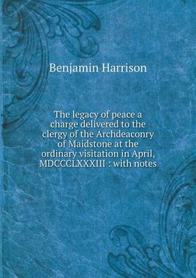 The Legacy of Peace a Charge Delivered to the Clergy of the Archdeaconry of Maidstone at the Ordinary Visitation in April, MDCCCLXXXIII: With Notes by Benjamin Harrison image