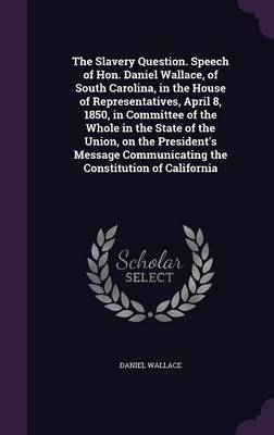 The Slavery Question. Speech of Hon. Daniel Wallace, of South Carolina, in the House of Representatives, April 8, 1850, in Committee of the Whole in the State of the Union, on the President's Message Communicating the Constitution of California on Hardback by Daniel Wallace