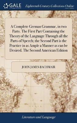 A Complete German Grammar, in Two Parts. the First Part Containing the Theory of the Language Through All the Parts of Speech; The Second Part Is the Practice in as Ample a Manner as Can Be Desired. the Second American Edition by John James Bachmair image
