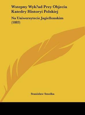 Wstepny Wyk?ad Przy Objeciu Katedry Historyi Polskiej: Na Uniwersytecie Jagiellonskim (1883) by Stanislaw Smolka image