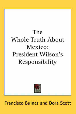 The Whole Truth About Mexico: President Wilson's Responsibility on Paperback by Francisco Bulnes