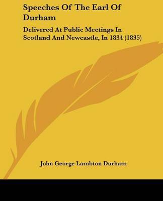 Speeches Of The Earl Of Durham: Delivered At Public Meetings In Scotland And Newcastle, In 1834 (1835) by John George Lambton Durham image